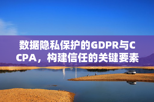 数据隐私保护的GDPR与CCPA，构建信任的关键要素