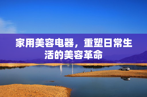 家用美容电器，重塑日常生活的美容革命