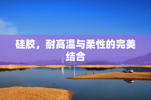 硅胶，耐高温与柔性的完美结合