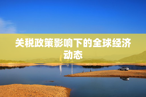 关税政策影响下的全球经济动态