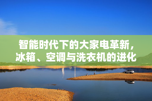 智能时代下的大家电革新，冰箱、空调与洗衣机的进化之旅