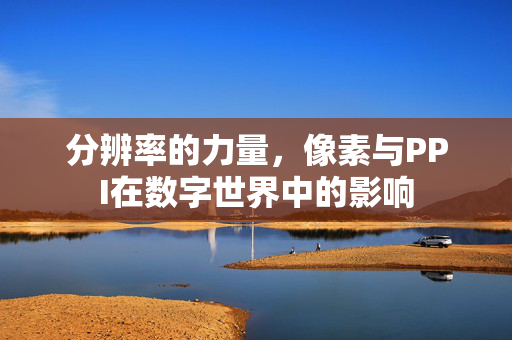分辨率的力量，像素与PPI在数字世界中的影响