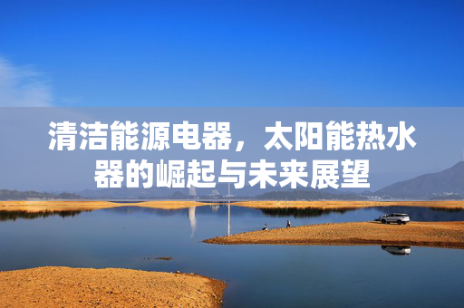 清洁能源电器，太阳能热水器的崛起与未来展望