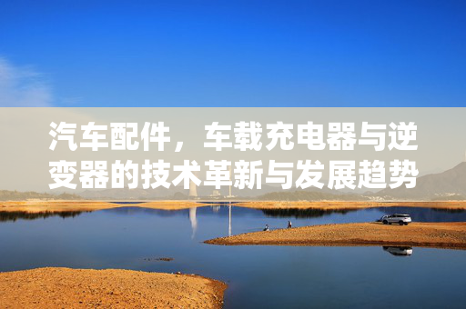 汽车配件，车载充电器与逆变器的技术革新与发展趋势