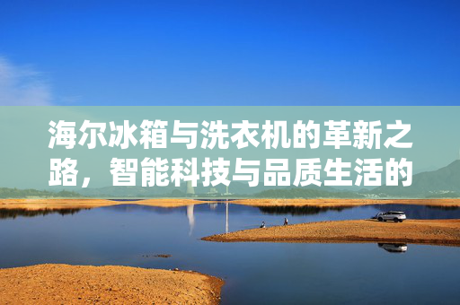 海尔冰箱与洗衣机的革新之路，智能科技与品质生活的引领者