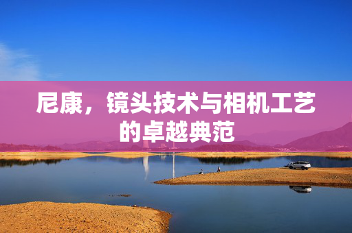 尼康，镜头技术与相机工艺的卓越典范