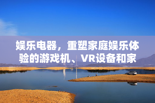 娱乐电器，重塑家庭娱乐体验的游戏机、VR设备和家庭影院