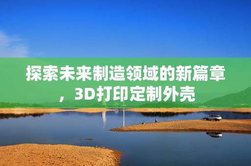 探索未来制造领域的新篇章，3D打印定制外壳