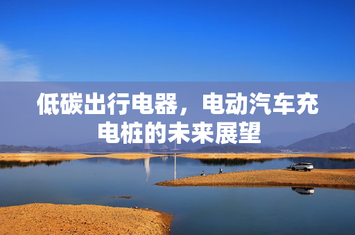 低碳出行电器，电动汽车充电桩的未来展望