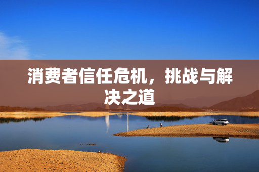 消费者信任危机，挑战与解决之道