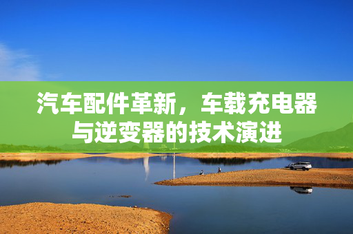 汽车配件革新，车载充电器与逆变器的技术演进
