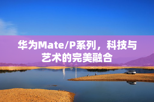 华为Mate/P系列，科技与艺术的完美融合
