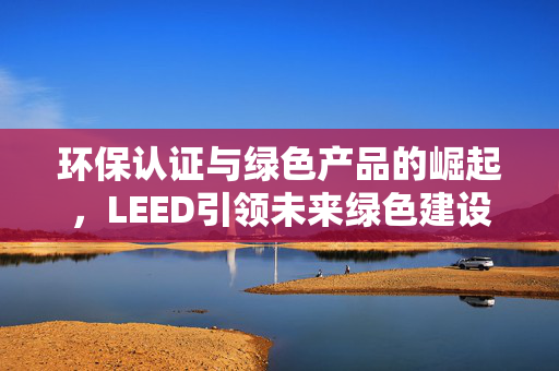 环保认证与绿色产品的崛起，LEED引领未来绿色建设之路