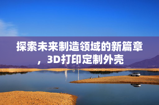 探索未来制造领域的新篇章，3D打印定制外壳