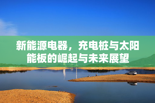 新能源电器，充电桩与太阳能板的崛起与未来展望