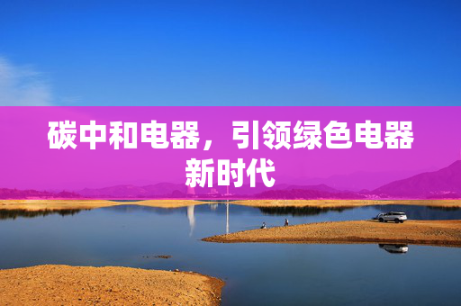 碳中和电器，引领绿色电器新时代
