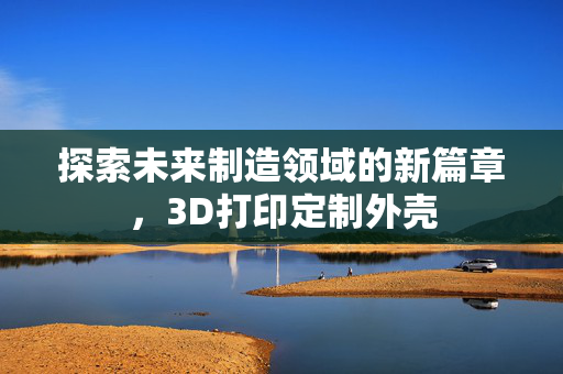 探索未来制造领域的新篇章，3D打印定制外壳