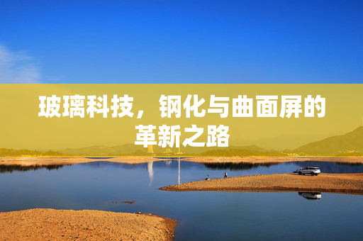 玻璃科技，钢化与曲面屏的革新之路