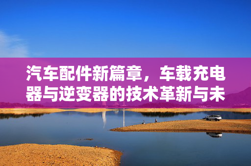 汽车配件新篇章，车载充电器与逆变器的技术革新与未来发展