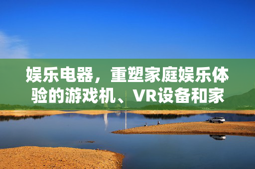 娱乐电器，重塑家庭娱乐体验的游戏机、VR设备和家庭影院